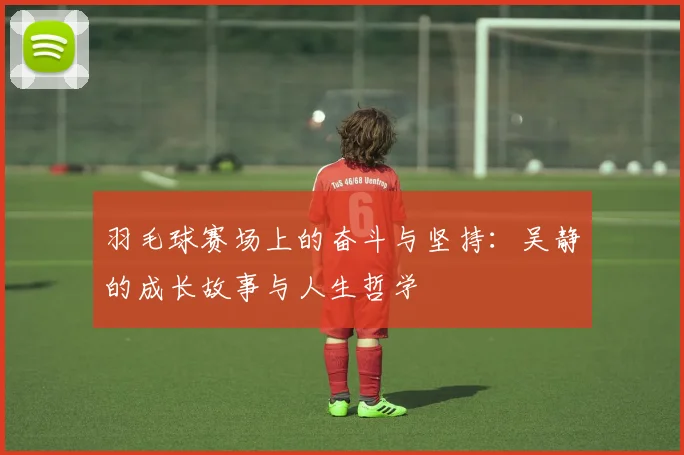 羽毛球赛场上的奋斗与坚持：吴静的成长故事与人生哲学