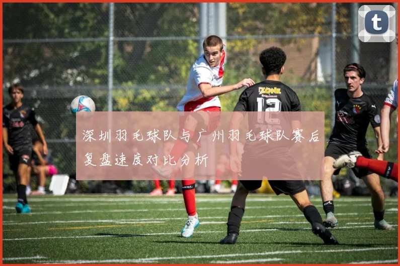 深圳羽毛球队与广州羽毛球队赛后复盘速度对比分析