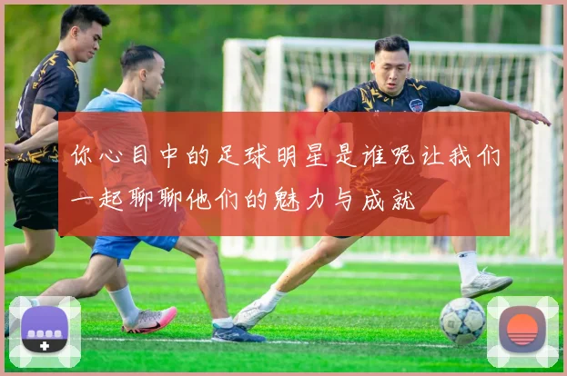 你心目中的足球明星是谁呢让我们一起聊聊他们的魅力与成就