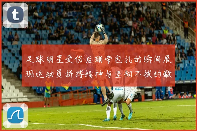 足球明星受伤后绷带包扎的瞬间展现运动员拼搏精神与坚韧不拔的毅力