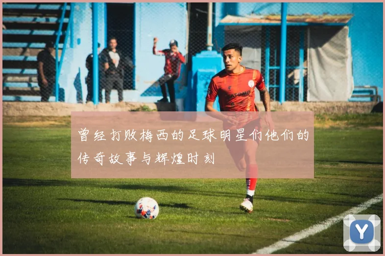 曾经打败梅西的足球明星们他们的传奇故事与辉煌时刻