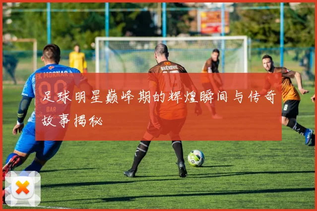 足球明星巅峰期的辉煌瞬间与传奇故事揭秘