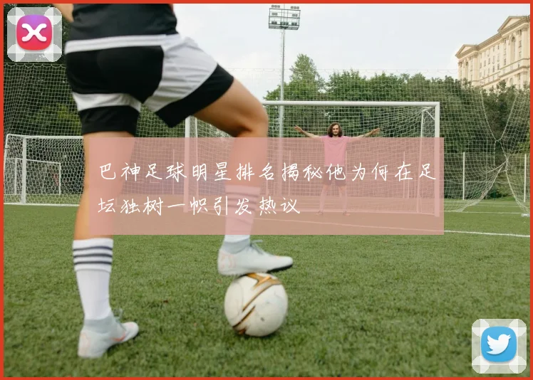 巴神足球明星排名揭秘他为何在足坛独树一帜引发热议
