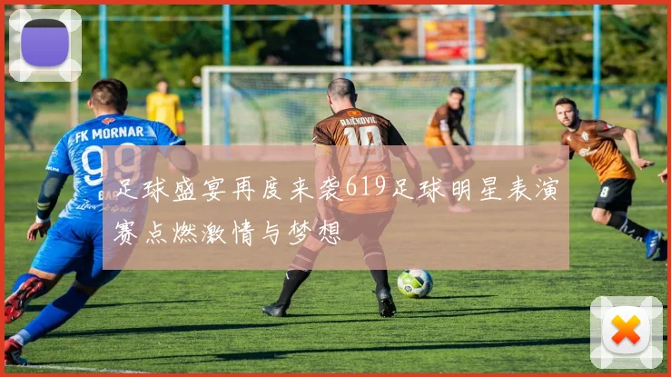 足球盛宴再度来袭619足球明星表演赛点燃激情与梦想