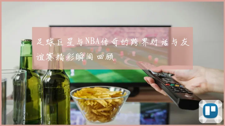 足球巨星与NBA传奇的跨界对话与友谊赛精彩瞬间回顾