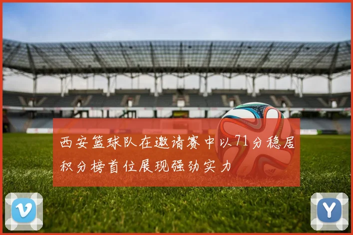 西安篮球队在邀请赛中以71分稳居积分榜首位展现强劲实力