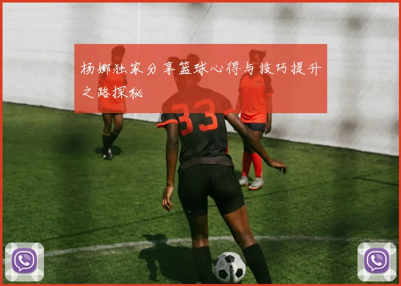 杨娜独家分享篮球心得与技巧提升之路探秘