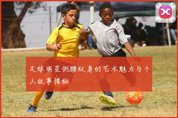 足球明星侧腰纹身的艺术魅力与个人故事揭秘