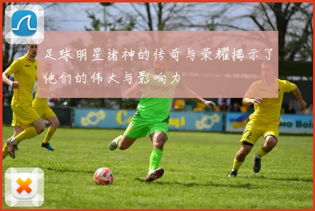 足球明星诸神的传奇与荣耀揭示了他们的伟大与影响力