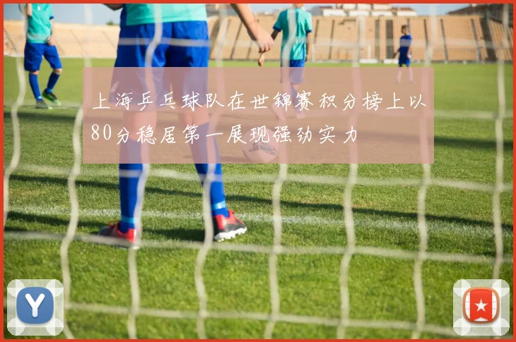 上海乒乓球队在世锦赛积分榜上以80分稳居第一展现强劲实力