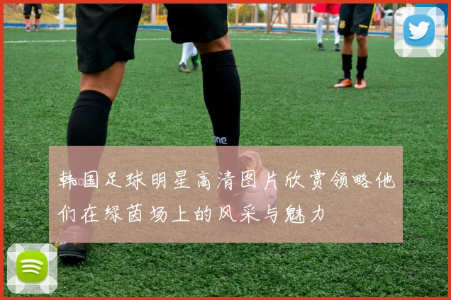 韩国足球明星高清图片欣赏领略他们在绿茵场上的风采与魅力