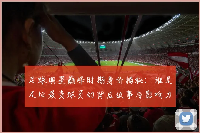 足球明星巅峰时期身价揭秘：谁是足坛最贵球员的背后故事与影响力分析