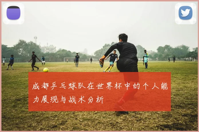 成都乒乓球队在世界杯中的个人能力展现与战术分析