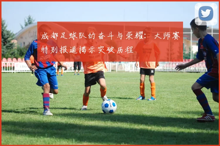 成都足球队的奋斗与荣耀：大师赛特别报道揭示突破历程