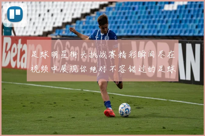 足球明星街头挑战赛精彩瞬间尽在视频中展现你绝对不容错过的足球技艺与魅力