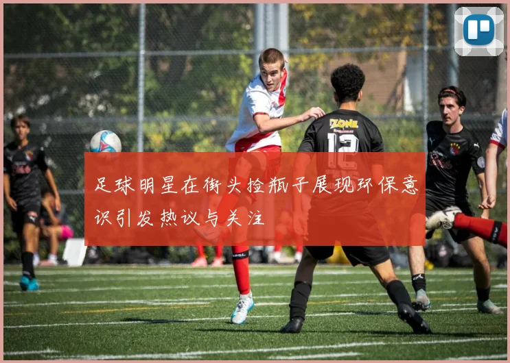 足球明星在街头捡瓶子展现环保意识引发热议与关注