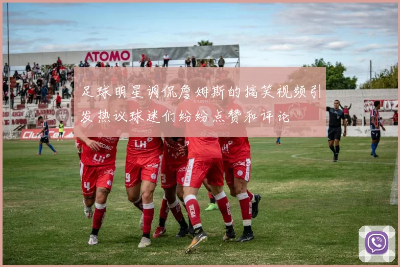 足球明星调侃詹姆斯的搞笑视频引发热议球迷们纷纷点赞和评论