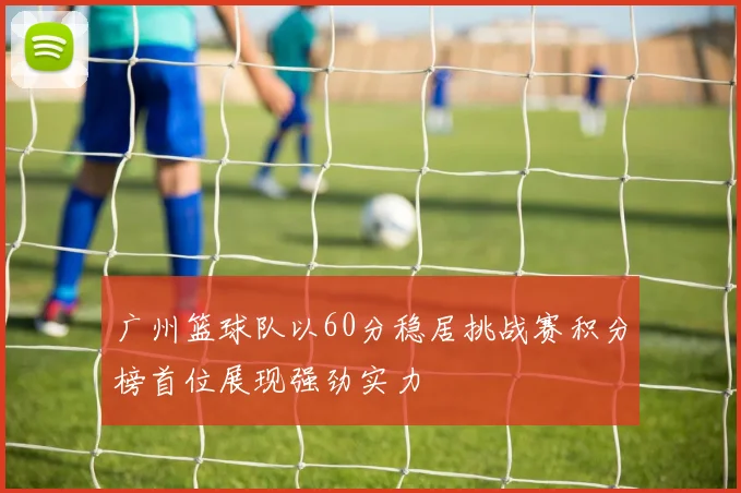 广州篮球队以60分稳居挑战赛积分榜首位展现强劲实力