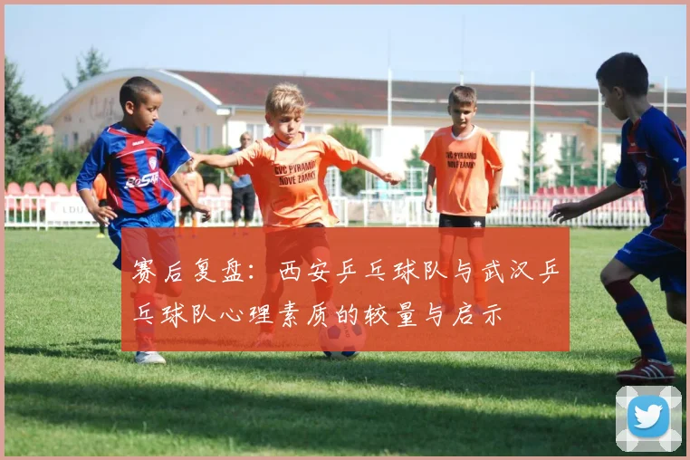 赛后复盘：西安乒乓球队与武汉乒乓球队心理素质的较量与启示