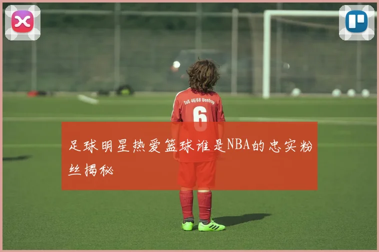 足球明星热爱篮球谁是NBA的忠实粉丝揭秘