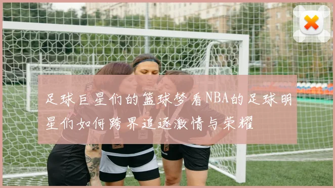 足球巨星们的篮球梦看NBA的足球明星们如何跨界追逐激情与荣耀