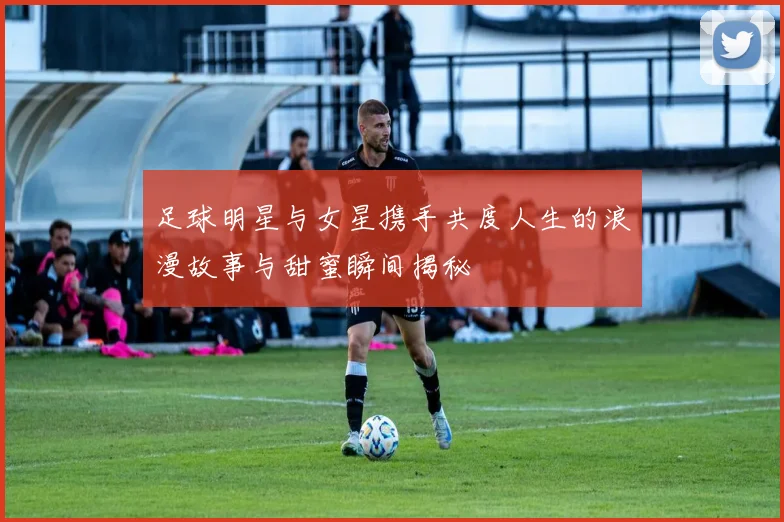 足球明星与女星携手共度人生的浪漫故事与甜蜜瞬间揭秘