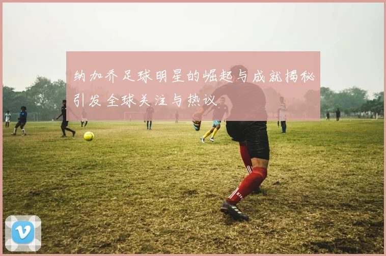 纳加乔足球明星的崛起与成就揭秘引发全球关注与热议