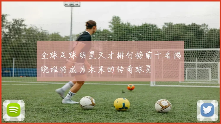 全球足球明星天才排行榜前十名揭晓谁将成为未来的传奇球员