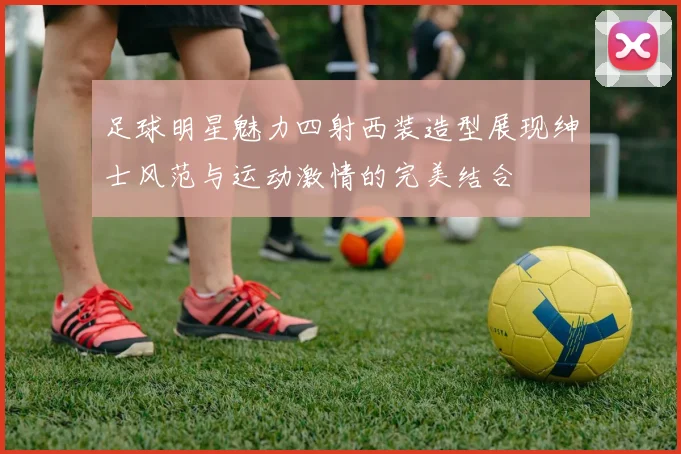 足球明星魅力四射西装造型展现绅士风范与运动激情的完美结合