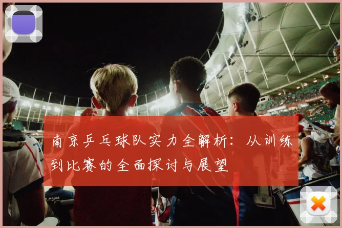 南京乒乓球队实力全解析：从训练到比赛的全面探讨与展望