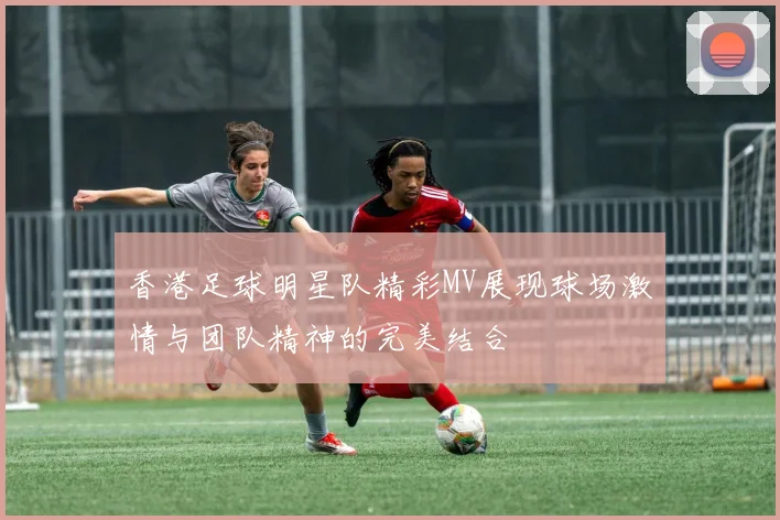香港足球明星队精彩MV展现球场激情与团队精神的完美结合