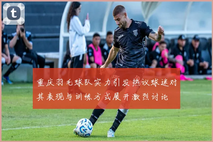 重庆羽毛球队实力引发热议球迷对其表现与训练方式展开激烈讨论