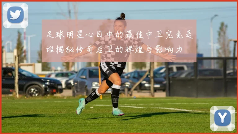 足球明星心目中的最佳中卫究竟是谁揭秘传奇后卫的辉煌与影响力