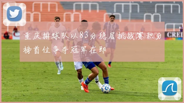 重庆排球队以83分稳居挑战赛积分榜首位争夺冠军在即