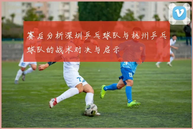 赛后分析深圳乒乓球队与杭州乒乓球队的战术对决与启示