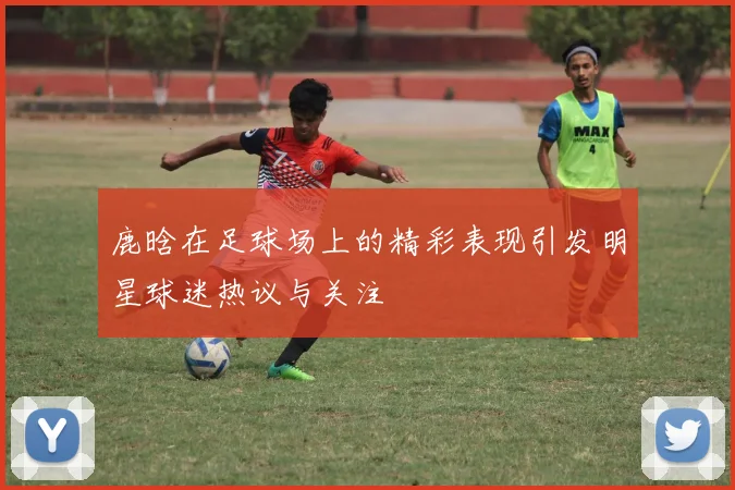 鹿晗在足球场上的精彩表现引发明星球迷热议与关注