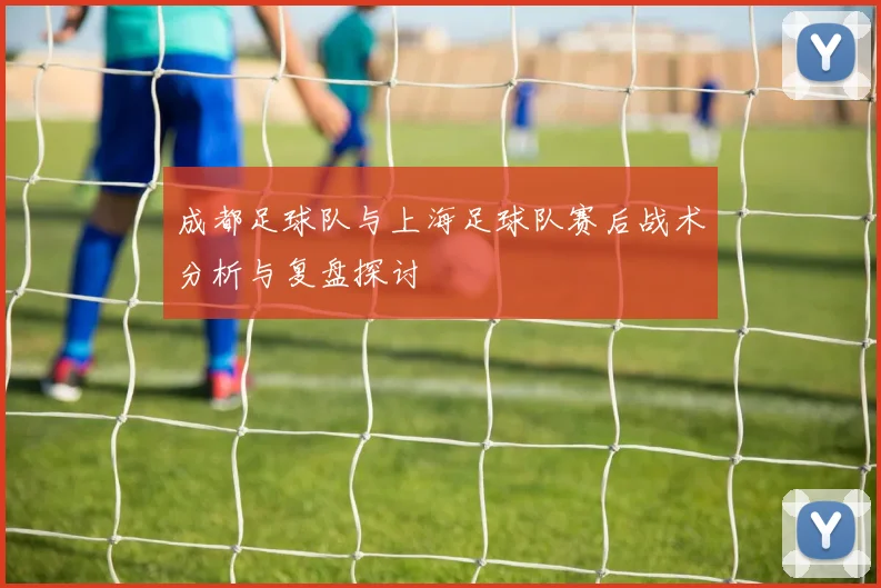 成都足球队与上海足球队赛后战术分析与复盘探讨