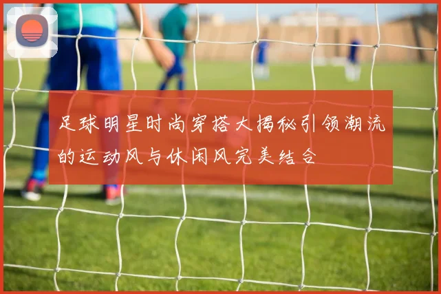 足球明星时尚穿搭大揭秘引领潮流的运动风与休闲风完美结合