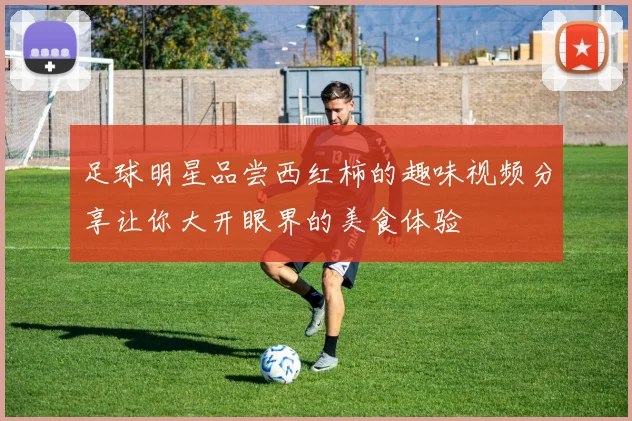 足球明星品尝西红柿的趣味视频分享让你大开眼界的美食体验