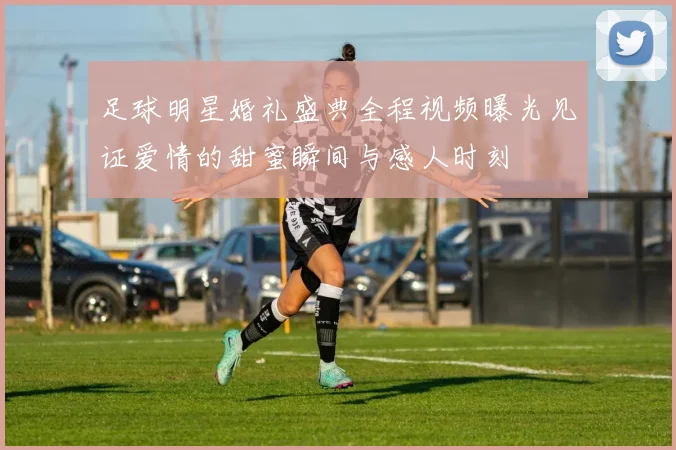 足球明星婚礼盛典全程视频曝光见证爱情的甜蜜瞬间与感人时刻