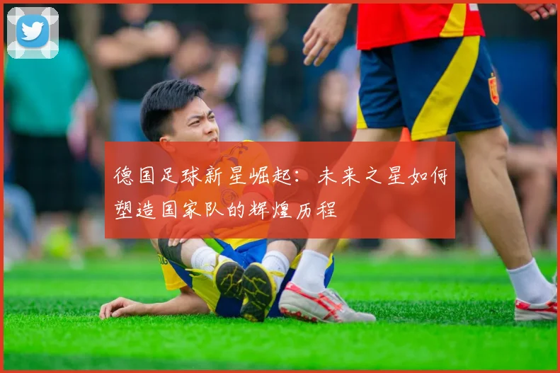 德国足球新星崛起：未来之星如何塑造国家队的辉煌历程