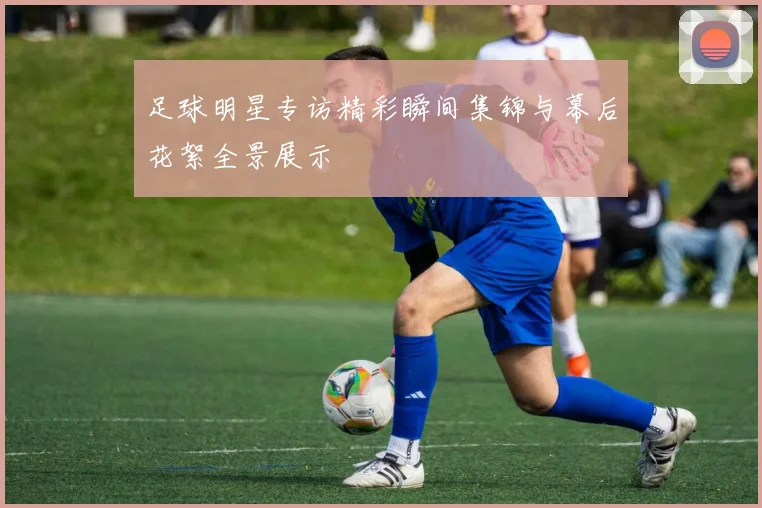 足球明星专访精彩瞬间集锦与幕后花絮全景展示