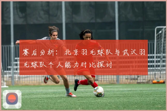 赛后分析：北京羽毛球队与武汉羽毛球队个人能力对比探讨