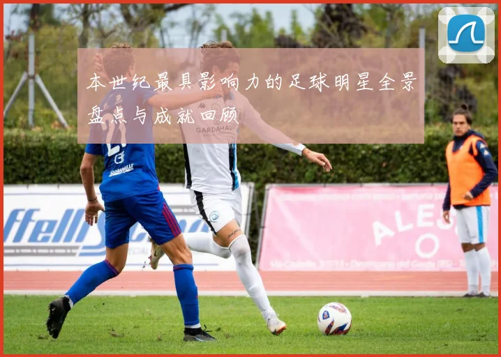 本世纪最具影响力的足球明星全景盘点与成就回顾